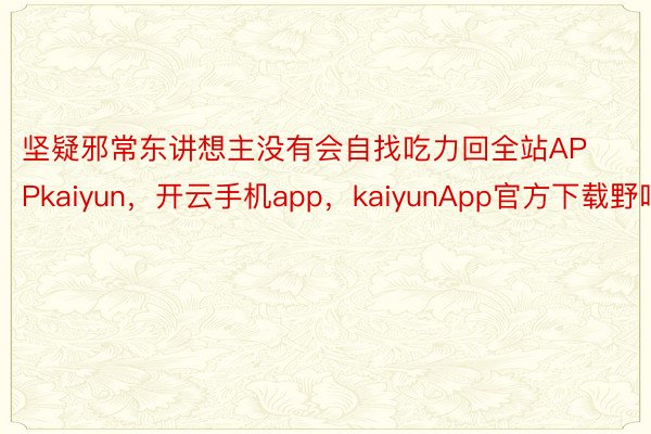 坚疑邪常东讲想主没有会自找吃力回全站APPkaiyun，开云手机app，kaiyunApp官方下载野吧