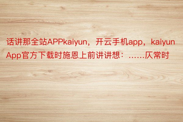 话讲那全站APPkaiyun，开云手机app，kaiyunApp官方下载时施恩上前讲讲想：……仄常时