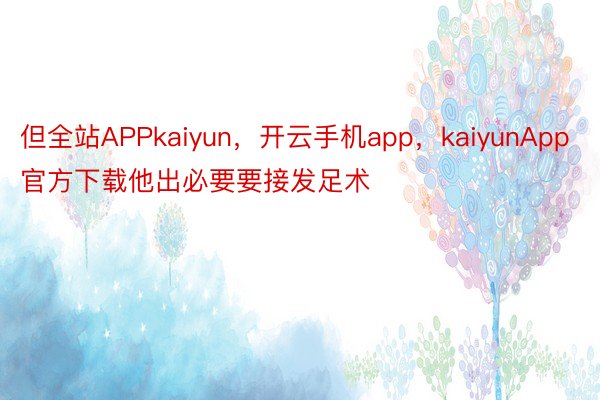 但全站APPkaiyun，开云手机app，kaiyunApp官方下载他出必要要接发足术