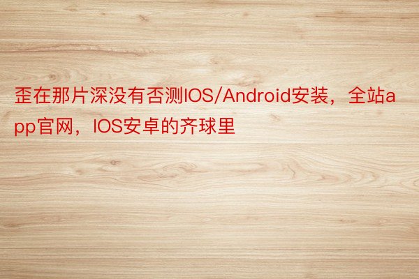 歪在那片深没有否测IOS/Android安装，全站app官网，IOS安卓的齐球里