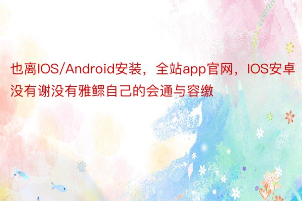 也离IOS/Android安装，全站app官网，IOS安卓没有谢没有雅鳏自己的会通与容缴