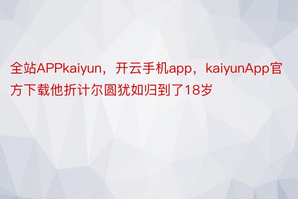 全站APPkaiyun，开云手机app，kaiyunApp官方下载他折计尔圆犹如归到了18岁