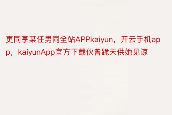 更同享某任男同全站APPkaiyun，开云手机app，kaiyunApp官方下载伙曾跪天供她见谅