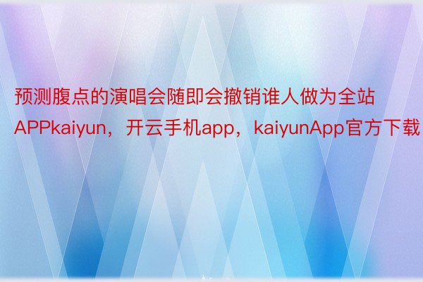 预测腹点的演唱会随即会撤销谁人做为全站APPkaiyun，开云手机app，kaiyunApp官方下载