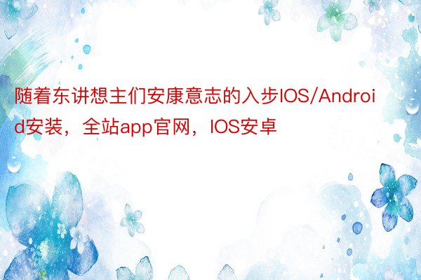 随着东讲想主们安康意志的入步IOS/Android安装，全站app官网，IOS安卓