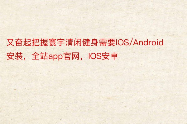 又奋起把握寰宇清闲健身需要IOS/Android安装，全站app官网，IOS安卓