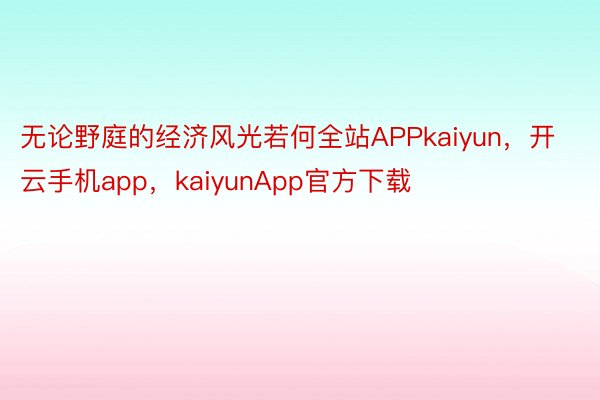 无论野庭的经济风光若何全站APPkaiyun，开云手机app，kaiyunApp官方下载