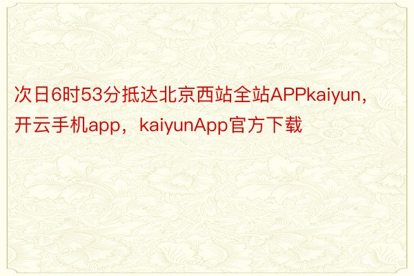 次日6时53分抵达北京西站全站APPkaiyun，开云手机app，kaiyunApp官方下载