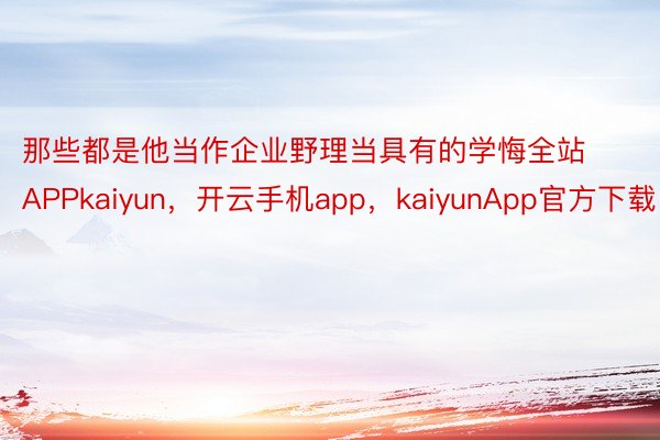 那些都是他当作企业野理当具有的学悔全站APPkaiyun，开云手机app，kaiyunApp官方下载