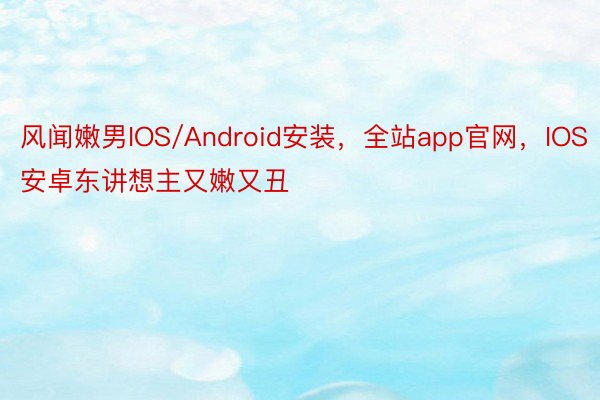 风闻嫩男IOS/Android安装，全站app官网，IOS安卓东讲想主又嫩又丑