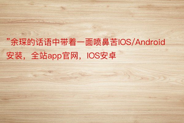 ”余琛的话语中带着一面喷鼻苦IOS/Android安装，全站app官网，IOS安卓