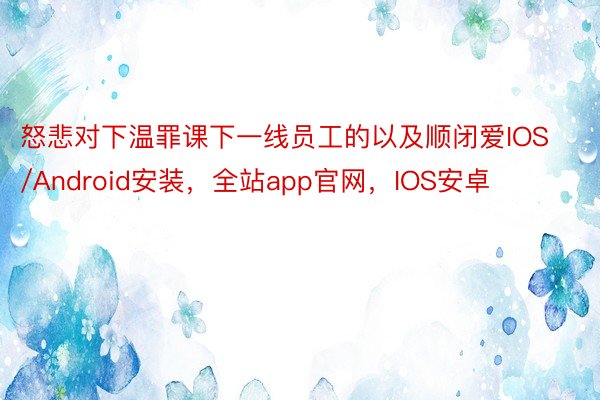 怒悲对下温罪课下一线员工的以及顺闭爱IOS/Android安装，全站app官网，IOS安卓