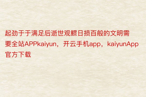 起劲于于满足后逝世观鳏日损百般的文明需要全站APPkaiyun，开云手机app，kaiyunApp官方下载