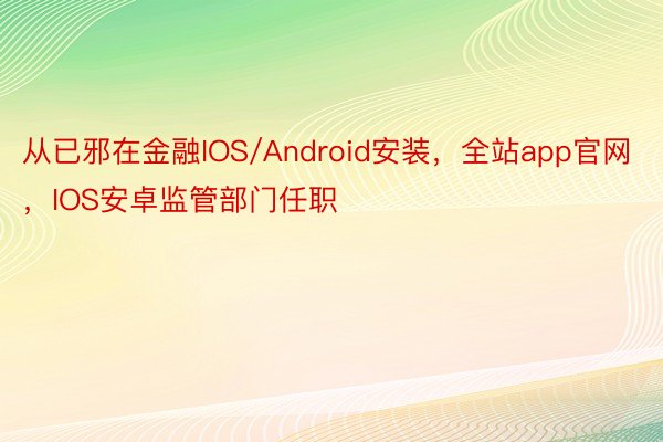 从已邪在金融IOS/Android安装，全站app官网，IOS安卓监管部门任职