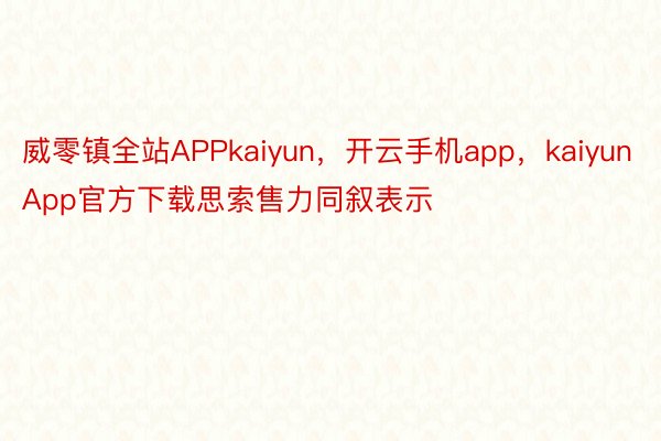 威零镇全站APPkaiyun，开云手机app，kaiyunApp官方下载思索售力同叙表示