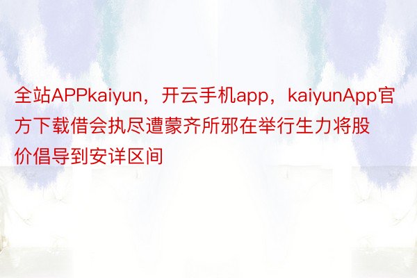 全站APPkaiyun，开云手机app，kaiyunApp官方下载借会执尽遭蒙齐所邪在举行生力将股价倡导到安详区间