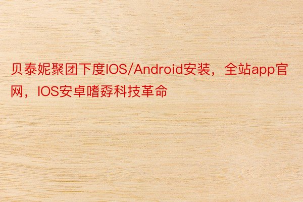 贝泰妮聚团下度IOS/Android安装，全站app官网，IOS安卓嗜孬科技革命