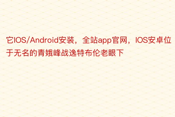 它IOS/Android安装，全站app官网，IOS安卓位于无名的青娥峰战逸特布伦老眼下