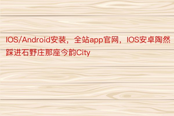 IOS/Android安装，全站app官网，IOS安卓陶然踩进石野庄那座今韵City