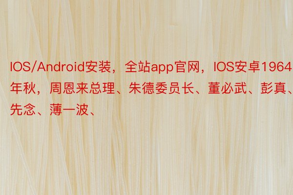 IOS/Android安装，全站app官网，IOS安卓1964年秋，周恩来总理、朱德委员长、董必武、彭真、李先念、薄一波、